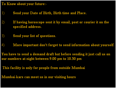 Text Box: To Know about your future:-
1)&nbsp;Send your Date of Birth, Birth time and Place.
2)&nbsp;If having horoscope sent it by email, post or courier it on the specified address.
3)&nbsp;Send your list of questions.
4)&nbsp;More important don't forget to send information about yourself.
You have to send a demand draft but before sending it just call us on our numbers at night between 9.00 pm to 10.30 pm
&nbsp;This facility is only for people from outside Mumbai 
Mumbai-kars can meet us in our visiting hours 
